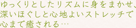 ゆっくりとしたリズムに身をまかせ、深いほぐしと心地よいストレッチで心まで癒される…